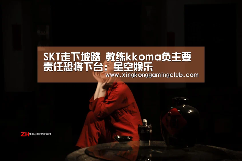 SKT走下坡路 教练kkoma负主要责任恐将下台:星空娱乐(图3) 星空下载